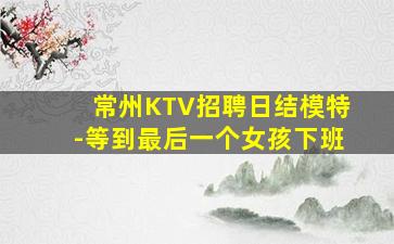 常州KTV招聘日结模特-等到最后一个女孩下班
